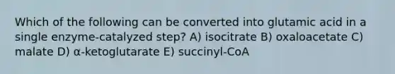 Which of the following can be converted into glutamic acid in a single enzyme-catalyzed step? A) isocitrate B) oxaloacetate C) malate D) α-ketoglutarate E) succinyl-CoA