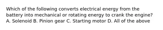 Which of the following converts electrical energy from the battery into mechanical or rotating energy to crank the engine? A. Solenoid B. Pinion gear C. Starting motor D. All of the above