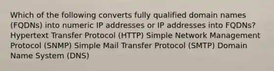 Which of the following converts fully qualified domain names (FQDNs) into numeric IP addresses or IP addresses into FQDNs? Hypertext Transfer Protocol (HTTP) Simple Network Management Protocol (SNMP) Simple Mail Transfer Protocol (SMTP) Domain Name System (DNS)