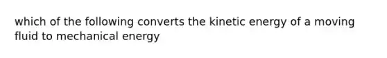 which of the following converts the kinetic energy of a moving fluid to mechanical energy