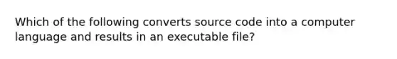 Which of the following converts source code into a computer language and results in an executable file?