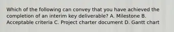 Which of the following can convey that you have achieved the completion of an interim key deliverable? A. Milestone B. Acceptable criteria C. Project charter document D. Gantt chart