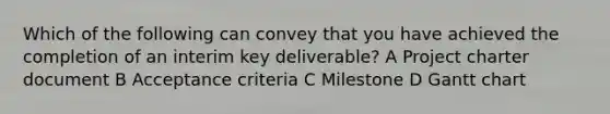 Which of the following can convey that you have achieved the completion of an interim key deliverable? A Project charter document B Acceptance criteria C Milestone D Gantt chart