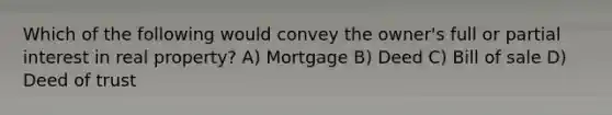 Which of the following would convey the owner's full or partial interest in real property? A) Mortgage B) Deed C) Bill of sale D) Deed of trust