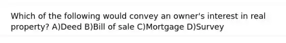 Which of the following would convey an owner's interest in real property? A)Deed B)Bill of sale C)Mortgage D)Survey