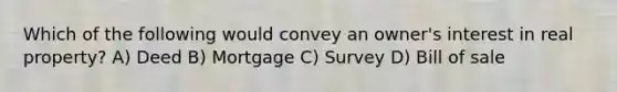 Which of the following would convey an owner's interest in real property? A) Deed B) Mortgage C) Survey D) Bill of sale