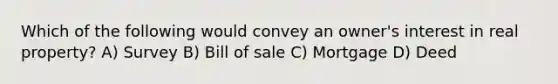 Which of the following would convey an owner's interest in real property? A) Survey B) Bill of sale C) Mortgage D) Deed