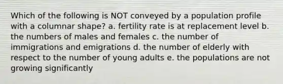 Which of the following is NOT conveyed by a population profile with a columnar shape? a. fertility rate is at replacement level b. the numbers of males and females c. the number of immigrations and emigrations d. the number of elderly with respect to the number of young adults e. the populations are not growing significantly