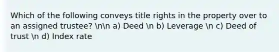 Which of the following conveys title rights in the property over to an assigned trustee? nn a) Deed n b) Leverage n c) Deed of trust n d) Index rate