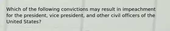 Which of the following convictions may result in impeachment for the president, vice president, and other civil officers of the United States?