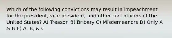 Which of the following convictions may result in impeachment for the president, vice president, and other civil officers of the United States? A) Treason B) Bribery C) Misdemeanors D) Only A & B E) A, B, & C