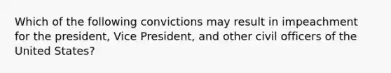 Which of the following convictions may result in impeachment for the president, Vice President, and other civil officers of the United States?