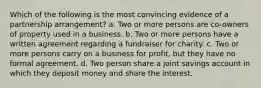 Which of the following is the most convincing evidence of a partnership arrangement? a. Two or more persons are co-owners of property used in a business. b. Two or more persons have a written agreement regarding a fundraiser for charity. c. Two or more persons carry on a business for profit, but they have no formal agreement. d. Two person share a joint savings account in which they deposit money and share the interest.