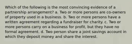 Which of the following is the most convincing evidence of a partnership arrangement? a. Two or more persons are co-owners of property used in a business. b. Two or more persons have a written agreement regarding a fundraiser for charity. c. Two or more persons carry on a business for profit, but they have no formal agreement. d. Two person share a joint savings account in which they deposit money and share the interest.