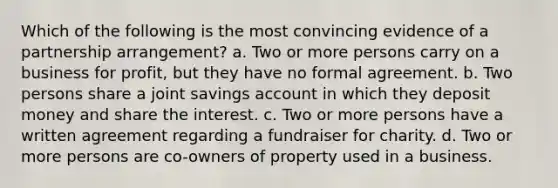 Which of the following is the most convincing evidence of a partnership arrangement? a. Two or more persons carry on a business for profit, but they have no formal agreement. b. Two persons share a joint savings account in which they deposit money and share the interest. c. Two or more persons have a written agreement regarding a fundraiser for charity. d. Two or more persons are co-owners of property used in a business.