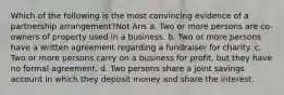 Which of the following is the most convincing evidence of a partnership arrangement?Not Ans a. Two or more persons are co-owners of property used in a business. b. Two or more persons have a written agreement regarding a fundraiser for charity. c. Two or more persons carry on a business for profit, but they have no formal agreement. d. Two persons share a joint savings account in which they deposit money and share the interest.