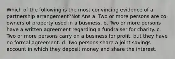 Which of the following is the most convincing evidence of a partnership arrangement?Not Ans a. Two or more persons are co-owners of property used in a business. b. Two or more persons have a written agreement regarding a fundraiser for charity. c. Two or more persons carry on a business for profit, but they have no formal agreement. d. Two persons share a joint savings account in which they deposit money and share the interest.