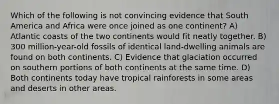 Which of the following is not convincing evidence that South America and Africa were once joined as one continent? A) Atlantic coasts of the two continents would fit neatly together. B) 300 million-year-old fossils of identical land-dwelling animals are found on both continents. C) Evidence that glaciation occurred on southern portions of both continents at the same time. D) Both continents today have tropical rainforests in some areas and deserts in other areas.