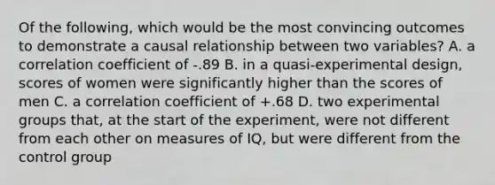 Of the following, which would be the most convincing outcomes to demonstrate a causal relationship between two variables? A. a correlation coefficient of -.89 B. in a quasi-experimental design, scores of women were significantly higher than the scores of men C. a correlation coefficient of +.68 D. two experimental groups that, at the start of the experiment, were not different from each other on measures of IQ, but were different from the control group