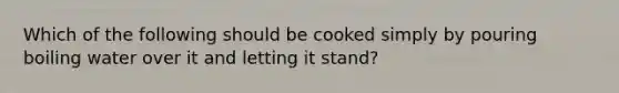 Which of the following should be cooked simply by pouring boiling water over it and letting it stand?