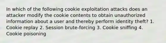 In which of the following cookie exploitation attacks does an attacker modify the cookie contents to obtain unauthorized information about a user and thereby perform identity theft? 1. Cookie replay 2. Session brute-forcing 3. Cookie sniffing 4. Cookie poisoning