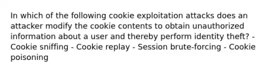 In which of the following cookie exploitation attacks does an attacker modify the cookie contents to obtain unauthorized information about a user and thereby perform identity theft? - Cookie sniffing - Cookie replay - Session brute-forcing - Cookie poisoning