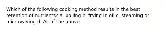 Which of the following cooking method results in the best retention of nutrients? a. boiling b. frying in oil c. steaming or microwaving d. All of the above