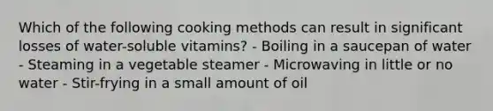 Which of the following cooking methods can result in significant losses of water-soluble vitamins? - Boiling in a saucepan of water - Steaming in a vegetable steamer - Microwaving in little or no water - Stir-frying in a small amount of oil