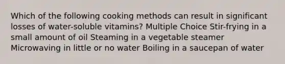 Which of the following cooking methods can result in significant losses of water-soluble vitamins? Multiple Choice Stir-frying in a small amount of oil Steaming in a vegetable steamer Microwaving in little or no water Boiling in a saucepan of water