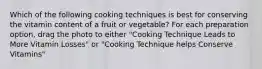 Which of the following cooking techniques is best for conserving the vitamin content of a fruit or vegetable? For each preparation option, drag the photo to either "Cooking Technique Leads to More Vitamin Losses" or "Cooking Technique helps Conserve Vitamins"