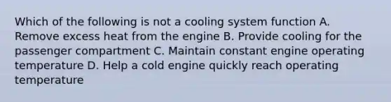 Which of the following is not a cooling system function A. Remove excess heat from the engine B. Provide cooling for the passenger compartment C. Maintain constant engine operating temperature D. Help a cold engine quickly reach operating temperature