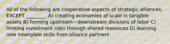 All of the following are cooperative aspects of strategic alliances, EXCEPT ________. A) creating economies of scale in tangible assets B) forming upstream—downstream divisions of labor C) limiting investment risks through shared resources D) learning new intangible skills from alliance partners