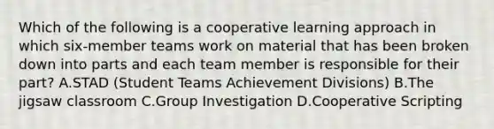 Which of the following is a cooperative learning approach in which six-member teams work on material that has been broken down into parts and each team member is responsible for their part? A.STAD (Student Teams Achievement Divisions) B.The jigsaw classroom C.Group Investigation D.Cooperative Scripting