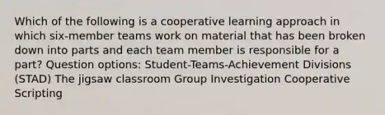 Which of the following is a cooperative learning approach in which six-member teams work on material that has been broken down into parts and each team member is responsible for a part? Question options: Student-Teams-Achievement Divisions (STAD) The jigsaw classroom Group Investigation Cooperative Scripting