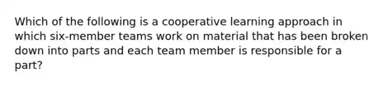 Which of the following is a cooperative learning approach in which six-member teams work on material that has been broken down into parts and each team member is responsible for a part?