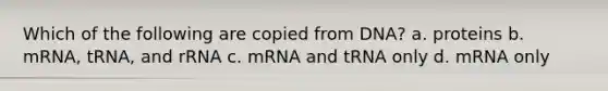 Which of the following are copied from DNA? a. proteins b. mRNA, tRNA, and rRNA c. mRNA and tRNA only d. mRNA only