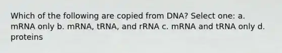 Which of the following are copied from DNA? Select one: a. mRNA only b. mRNA, tRNA, and rRNA c. mRNA and tRNA only d. proteins