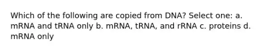 Which of the following are copied from DNA? Select one: a. mRNA and tRNA only b. mRNA, tRNA, and rRNA c. proteins d. mRNA only