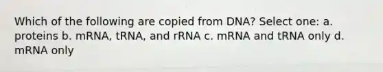 Which of the following are copied from DNA? Select one: a. proteins b. mRNA, tRNA, and rRNA c. mRNA and tRNA only d. mRNA only