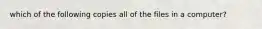 which of the following copies all of the files in a computer?