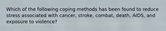 Which of the following coping methods has been found to reduce stress associated with cancer, stroke, combat, death, AIDS, and exposure to violence?