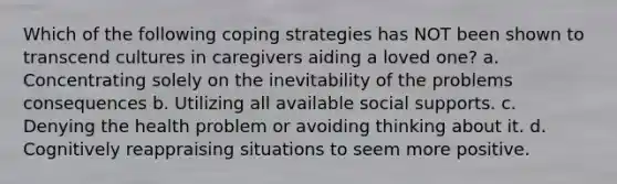 Which of the following coping strategies has NOT been shown to transcend cultures in caregivers aiding a loved one? a. Concentrating solely on the inevitability of the problems consequences b. Utilizing all available social supports. c. Denying the health problem or avoiding thinking about it. d. Cognitively reappraising situations to seem more positive.