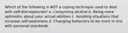 Which of the following is NOT a coping technique used to deal with self-discrepancies? a. Consuming alcohol b. Being more optimistic about your actual abilities c. Avoiding situations that increase self-awareness d. Changing behaviors to be more in line with personal standards