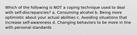 Which of the following is NOT a coping technique used to deal with self-discrepancies? a. Consuming alcohol b. Being more optimistic about your actual abilities c. Avoiding situations that increase self-awareness d. Changing behaviors to be more in line with personal standards