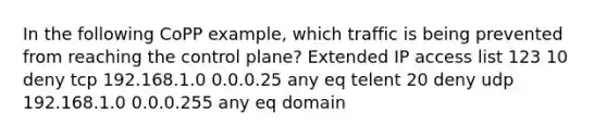 In the following CoPP example, which traffic is being prevented from reaching the control plane? Extended IP access list 123 10 deny tcp 192.168.1.0 0.0.0.25 any eq telent 20 deny udp 192.168.1.0 0.0.0.255 any eq domain