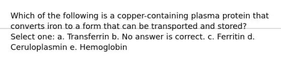 Which of the following is a copper-containing plasma protein that converts iron to a form that can be transported and stored? Select one: a. Transferrin b. No answer is correct. c. Ferritin d. Ceruloplasmin e. Hemoglobin