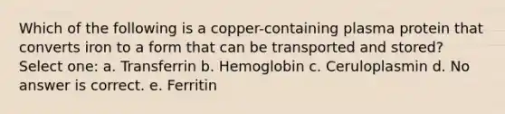 Which of the following is a copper-containing plasma protein that converts iron to a form that can be transported and stored? Select one: a. Transferrin b. Hemoglobin c. Ceruloplasmin d. No answer is correct. e. Ferritin