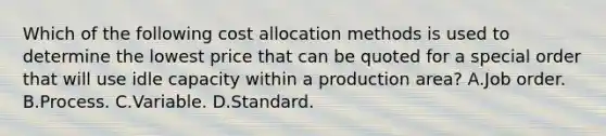 Which of the following cost allocation methods is used to determine the lowest price that can be quoted for a special order that will use idle capacity within a production area? A.Job order. B.Process. C.Variable. D.Standard.