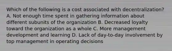 Which of the following is a cost associated with decentralization? A. Not enough time spent in gathering information about different subunits of the organization B. Decreased loyalty toward the organization as a whole C. More management development and learning D. Lack of day-to-day involvement by top management in operating decisions