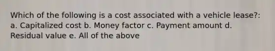 Which of the following is a cost associated with a vehicle lease?: a. Capitalized cost b. Money factor c. Payment amount d. Residual value e. All of the above